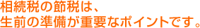 相続税の節税は、 生前の準備が重要なポイントです。