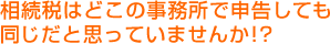 相続税はどこの事務所で申告しても 同じだと思っていませんか！？