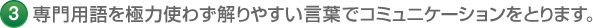 3 専門用語を極力使わず解りやすい言葉でコミュニケーションをとります。