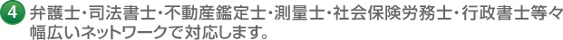 4 弁護士・司法書士・不動産鑑定士・測量士・社会保険労務士・行政書士等々 幅広いネットワークで対応します。