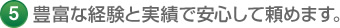 5 豊富な経験と実績で安心して頼めます。