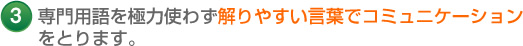 3 専門用語を極力使わず解りやすい言葉でコミュニケーション をとります。