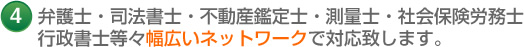 4 弁護士・司法書士・不動産鑑定士・測量士・社会保険労務士 行政書士等々幅広いネットワークで対応致します。